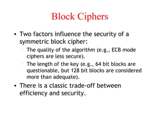 Block Ciphers
• Two factors influence the security of a
symmetric block cipher:
– The quality of the algorithm (e.g., ECB mode
ciphers are less secure).
– The length of the key (e.g., 64 bit blocks are
questionable, but 128 bit blocks are considered
more than adequate).
• There is a classic trade-off between
efficiency and security.
 