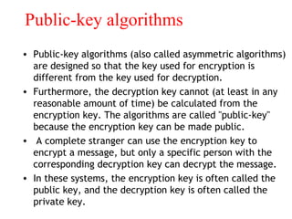 Public-key algorithms
• Public-key algorithms (also called asymmetric algorithms)
are designed so that the key used for encryption is
different from the key used for decryption.
• Furthermore, the decryption key cannot (at least in any
reasonable amount of time) be calculated from the
encryption key. The algorithms are called "public-key"
because the encryption key can be made public.
• A complete stranger can use the encryption key to
encrypt a message, but only a specific person with the
corresponding decryption key can decrypt the message.
• In these systems, the encryption key is often called the
public key, and the decryption key is often called the
private key.
 