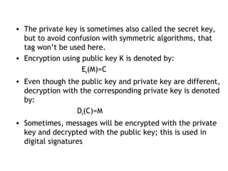 • The private key is sometimes also called the secret key,
but to avoid confusion with symmetric algorithms, that
tag won’t be used here.
• Encryption using public key K is denoted by:
Ek(M)=C
• Even though the public key and private key are different,
decryption with the corresponding private key is denoted
by:
Dk(C)=M
• Sometimes, messages will be encrypted with the private
key and decrypted with the public key; this is used in
digital signatures
 