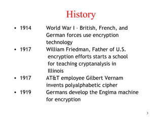 3
History
• 1914 World War I – British, French, and
German forces use encryption
technology
• 1917 William Friedman, Father of U.S.
encryption efforts starts a school
for teaching cryptanalysis in
Illinois
• 1917 AT&T employee Gilbert Vernam
invents polyalphabetic cipher
• 1919 Germans develop the Engima machine
for encryption
 