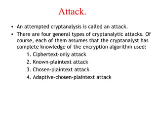 Attack.
• An attempted cryptanalysis is called an attack.
• There are four general types of cryptanalytic attacks. Of
course, each of them assumes that the cryptanalyst has
complete knowledge of the encryption algorithm used:
1. Ciphertext-only attack
2. Known-plaintext attack
3. Chosen-plaintext attack
4. Adaptive-chosen-plaintext attack
 