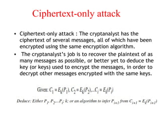 Ciphertext-only attack
• Ciphertext-only attack : The cryptanalyst has the
ciphertext of several messages, all of which have been
encrypted using the same encryption algorithm.
• The cryptanalyst’s job is to recover the plaintext of as
many messages as possible, or better yet to deduce the
key (or keys) used to encrypt the messages, in order to
decrypt other messages encrypted with the same keys.
 