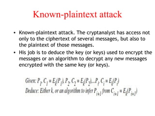 Known-plaintext attack
• Known-plaintext attack. The cryptanalyst has access not
only to the ciphertext of several messages, but also to
the plaintext of those messages.
• His job is to deduce the key (or keys) used to encrypt the
messages or an algorithm to decrypt any new messages
encrypted with the same key (or keys).
 