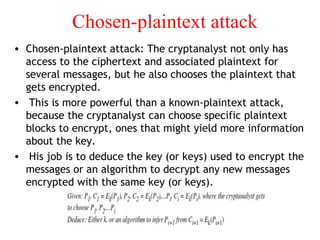 Chosen-plaintext attack
• Chosen-plaintext attack: The cryptanalyst not only has
access to the ciphertext and associated plaintext for
several messages, but he also chooses the plaintext that
gets encrypted.
• This is more powerful than a known-plaintext attack,
because the cryptanalyst can choose specific plaintext
blocks to encrypt, ones that might yield more information
about the key.
• His job is to deduce the key (or keys) used to encrypt the
messages or an algorithm to decrypt any new messages
encrypted with the same key (or keys).
 