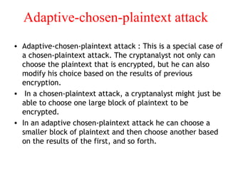 Adaptive-chosen-plaintext attack
• Adaptive-chosen-plaintext attack : This is a special case of
a chosen-plaintext attack. The cryptanalyst not only can
choose the plaintext that is encrypted, but he can also
modify his choice based on the results of previous
encryption.
• In a chosen-plaintext attack, a cryptanalyst might just be
able to choose one large block of plaintext to be
encrypted.
• In an adaptive chosen-plaintext attack he can choose a
smaller block of plaintext and then choose another based
on the results of the first, and so forth.
 