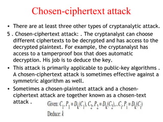 Chosen-ciphertext attack
• There are at least three other types of cryptanalytic attack.
5 . Chosen-ciphertext attack: . The cryptanalyst can choose
different ciphertexts to be decrypted and has access to the
decrypted plaintext. For example, the cryptanalyst has
access to a tamperproof box that does automatic
decryption. His job is to deduce the key.
• This attack is primarily applicable to public-key algorithms .
A chosen-ciphertext attack is sometimes effective against a
symmetric algorithm as well.
• Sometimes a chosen-plaintext attack and a chosen-
ciphertext attack are together known as a chosen-text
attack .
 