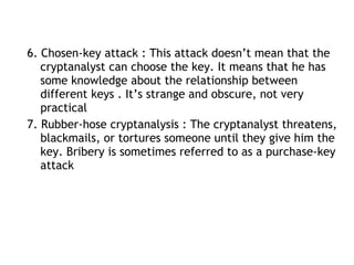 6. Chosen-key attack : This attack doesn’t mean that the
cryptanalyst can choose the key. It means that he has
some knowledge about the relationship between
different keys . It’s strange and obscure, not very
practical
7. Rubber-hose cryptanalysis : The cryptanalyst threatens,
blackmails, or tortures someone until they give him the
key. Bribery is sometimes referred to as a purchase-key
attack
 