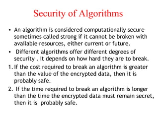 Security of Algorithms
• An algorithm is considered computationally secure
sometimes called strong if it cannot be broken with
available resources, either current or future.
• Different algorithms offer different degrees of
security . It depends on how hard they are to break.
1.If the cost required to break an algorithm is greater
than the value of the encrypted data, then it is
probably safe.
2. If the time required to break an algorithm is longer
than the time the encrypted data must remain secret,
then it is probably safe.
 