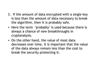 3. If the amount of data encrypted with a single key
is less than the amount of data necessary to break
the algorithm, then it is probably safe.
• Here the term "probably" is used because there is
always a chance of new breakthroughs in
cryptanalysis.
• On the other hand, the value of most data
decreases over time. It is important that the value
of the data always remain less than the cost to
break the security protecting it.
 