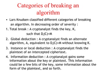 Categories of breaking an
algorithm
• Lars Knudsen classified different categories of breaking
an algorithm. In decreasing order of severity :
1. Total break : A cryptanalyst finds the key, K,
such that Dk(C)=M
2. Global deduction : A cryptanalyst finds an alternate
algorithm, A, equivalent to Dk(C)=M without knowing K.
3. Instance or local deduction : A cryptanalyst finds the
plaintext of an intercepted ciphertext.
4. Information deduction : A cryptanalyst gains some
information about the key or plaintext. This information
could be a few bits of the key, some information about the
form of the plaintext, and so forth.
 