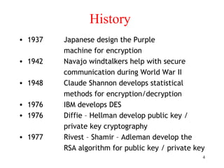 4
History
• 1937 Japanese design the Purple
machine for encryption
• 1942 Navajo windtalkers help with secure
communication during World War II
• 1948 Claude Shannon develops statistical
methods for encryption/decryption
• 1976 IBM develops DES
• 1976 Diffie – Hellman develop public key /
private key cryptography
• 1977 Rivest – Shamir – Adleman develop the
RSA algorithm for public key / private key
 