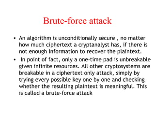 Brute-force attack
• An algorithm is unconditionally secure , no matter
how much ciphertext a cryptanalyst has, if there is
not enough information to recover the plaintext.
• In point of fact, only a one-time pad is unbreakable
given infinite resources. All other cryptosystems are
breakable in a ciphertext only attack, simply by
trying every possible key one by one and checking
whether the resulting plaintext is meaningful. This
is called a brute-force attack
 