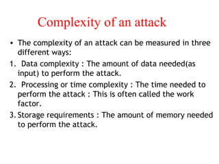 Complexity of an attack
• The complexity of an attack can be measured in three
different ways:
1. Data complexity : The amount of data needed(as
input) to perform the attack.
2. Processing or time complexity : The time needed to
perform the attack : This is often called the work
factor.
3.Storage requirements : The amount of memory needed
to perform the attack.
 