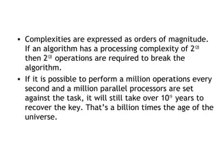 • Complexities are expressed as orders of magnitude.
If an algorithm has a processing complexity of 2128
then 2128
operations are required to break the
algorithm.
• If it is possible to perform a million operations every
second and a million parallel processors are set
against the task, it will still take over 1019
years to
recover the key. That’s a billion times the age of the
universe.
 