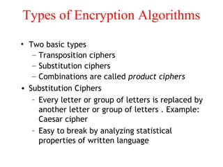 Types of Encryption Algorithms
• Two basic types
– Transposition ciphers
– Substitution ciphers
– Combinations are called product ciphers
• Substitution Ciphers
– Every letter or group of letters is replaced by
another letter or group of letters . Example:
Caesar cipher
– Easy to break by analyzing statistical
properties of written language
 