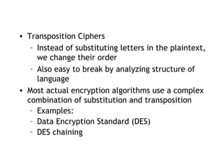 • Transposition Ciphers
– Instead of substituting letters in the plaintext,
we change their order
– Also easy to break by analyzing structure of
language
• Most actual encryption algorithms use a complex
combination of substitution and transposition
– Examples:
– Data Encryption Standard (DES)
– DES chaining
 