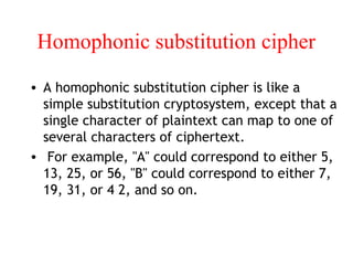 Homophonic substitution cipher
• A homophonic substitution cipher is like a
simple substitution cryptosystem, except that a
single character of plaintext can map to one of
several characters of ciphertext.
• For example, "A" could correspond to either 5,
13, 25, or 56, "B" could correspond to either 7,
19, 31, or 4 2, and so on.
 