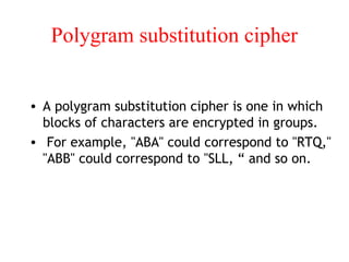 Polygram substitution cipher
• A polygram substitution cipher is one in which
blocks of characters are encrypted in groups.
• For example, "ABA" could correspond to "RTQ,"
"ABB" could correspond to "SLL, “ and so on.
 
