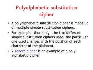 Polyalphabetic substitution
cipher
• A polyalphabetic substitution cipher is made up
of multiple simple substitution ciphers.
• For example, there might be five different
simple substitution ciphers used; the particular
one used changes with the position of each
character of the plaintext.
• Vigenere cipher is an example of a poly-
alphabetic cipher
 