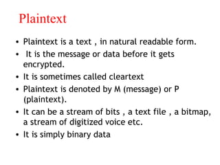 Plaintext
• Plaintext is a text , in natural readable form.
• It is the message or data before it gets
encrypted.
• It is sometimes called cleartext
• Plaintext is denoted by M (message) or P
(plaintext).
• It can be a stream of bits , a text file , a bitmap,
a stream of digitized voice etc.
• It is simply binary data
 