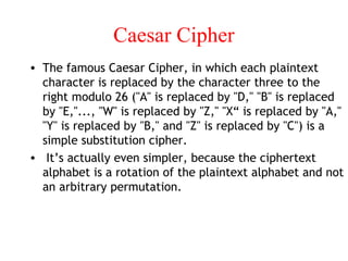 Caesar Cipher
• The famous Caesar Cipher, in which each plaintext
character is replaced by the character three to the
right modulo 26 ("A" is replaced by "D," "B" is replaced
by "E,"..., "W" is replaced by "Z," "X“ is replaced by "A,"
"Y" is replaced by "B," and "Z" is replaced by "C") is a
simple substitution cipher.
• It’s actually even simpler, because the ciphertext
alphabet is a rotation of the plaintext alphabet and not
an arbitrary permutation.
 