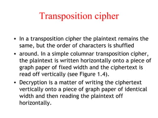 Transposition cipher
• In a transposition cipher the plaintext remains the
same, but the order of characters is shuffled
• around. In a simple columnar transposition cipher,
the plaintext is written horizontally onto a piece of
graph paper of fixed width and the ciphertext is
read off vertically (see Figure 1.4).
• Decryption is a matter of writing the ciphertext
vertically onto a piece of graph paper of identical
width and then reading the plaintext off
horizontally.
 