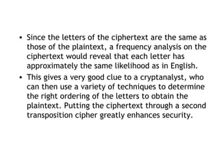 • Since the letters of the ciphertext are the same as
those of the plaintext, a frequency analysis on the
ciphertext would reveal that each letter has
approximately the same likelihood as in English.
• This gives a very good clue to a cryptanalyst, who
can then use a variety of techniques to determine
the right ordering of the letters to obtain the
plaintext. Putting the ciphertext through a second
transposition cipher greatly enhances security.
 