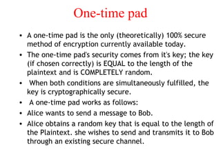 One-time pad
• A one-time pad is the only (theoretically) 100% secure
method of encryption currently available today.
• The one-time pad's security comes from it's key; the key
(if chosen correctly) is EQUAL to the length of the
plaintext and is COMPLETELY random.
• When both conditions are simultaneously fulfilled, the
key is cryptographically secure.
• A one-time pad works as follows:
• Alice wants to send a message to Bob.
• Alice obtains a random key that is equal to the length of
the Plaintext. she wishes to send and transmits it to Bob
through an existing secure channel.
 