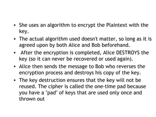 • She uses an algorithm to encrypt the Plaintext with the
key.
• The actual algorithm used doesn't matter, so long as it is
agreed upon by both Alice and Bob beforehand.
• After the encryption is completed, Alice DESTROYS the
key (so it can never be recovered or used again).
• Alice then sends the message to Bob who reverses the
encryption process and destroys his copy of the key.
• The key destruction ensures that the key will not be
reused. The cipher is called the one-time pad because
you have a "pad" of keys that are used only once and
thrown out
 