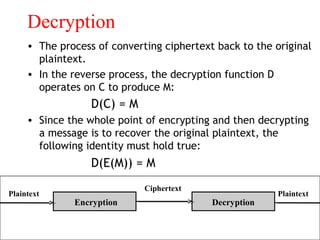 Decryption
• The process of converting ciphertext back to the original
plaintext.
• In the reverse process, the decryption function D
operates on C to produce M:
D(C) = M
• Since the whole point of encrypting and then decrypting
a message is to recover the original plaintext, the
following identity must hold true:
D(E(M)) = M
Encryption Decryption
Plaintext
Ciphertext
Plaintext
 