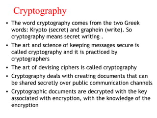 Cryptography
• The word cryptography comes from the two Greek
words: Krypto (secret) and graphein (write). So
cryptography means secret writing .
• The art and science of keeping messages secure is
called cryptography and it is practiced by
cryptographers
• The art of devising ciphers is called cryptography
• Cryptography deals with creating documents that can
be shared secretly over public communication channels
• Cryptographic documents are decrypted with the key
associated with encryption, with the knowledge of the
encryption
 