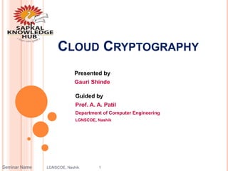 CLOUD CRYPTOGRAPHY
Presented by
Gauri Shinde
Guided by
Prof. A. A. Patil
Department of Computer Engineering
LGNSCOE, Nashik
Seminar Name LGNSCOE, Nashik 1
 