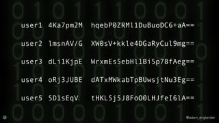 @adam_englander
user1 4Ka7pm2M hqebP0ZRMl1DuBuoDC6+aA==
user2 lmsnAV/G XW0sV+kkle4DGaRyCul9mg==
user3 dLi1KjpE WrxmEs5ebHl1BiSp78fAeg==
user4 oRj3JUBE dATxMWkabTpBUwsjtNu3Eg==
user5 SD1sEqV tHKLSj5J8FoO0LHJfeI6lA==
 