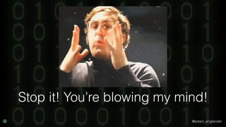@adam_englander
Stop it! You’re blowing my mind!
 