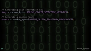 @adam_englander
// Generating your encryption key
$key = random_bytes(SODIUM_CRYPTO_SECRETBOX_KEYBYTES);
// Generate a random nonce
$nonce = random_bytes(SODIUM_CRYPTO_SECRETBOX_NONCEBYTES);
 
