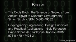 @adam_englander
Books
• The Code Book: The Science of Secrecy from
Ancient Egypt to Quantum Cryptography -
Simon Singh - ISBN: 0-385-49532
• Cryptography Engineering: Design Principles
and Practical Applications - Niels Ferguson,
Bruce Schneider, Tadayoshi Kohno - ISBN:
978-0-470-47424-2
 