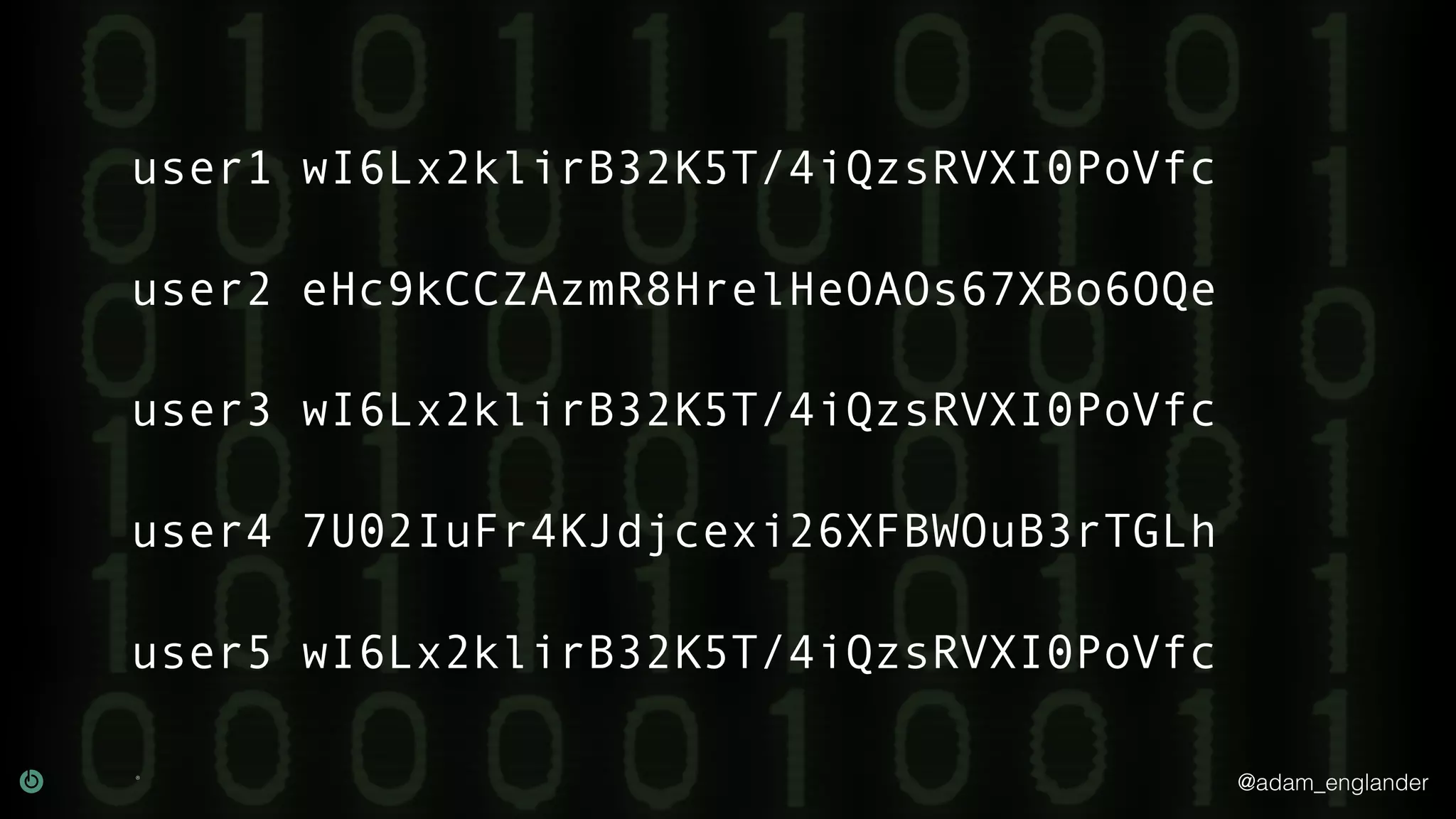 @adam_englander
user1 wI6Lx2klirB32K5T/4iQzsRVXI0PoVfc
user2 eHc9kCCZAzmR8HrelHeOAOs67XBo6OQe
user3 wI6Lx2klirB32K5T/4iQzsRVXI0PoVfc
user4 7U02IuFr4KJdjcexi26XFBWOuB3rTGLh
user5 wI6Lx2klirB32K5T/4iQzsRVXI0PoVfc
 