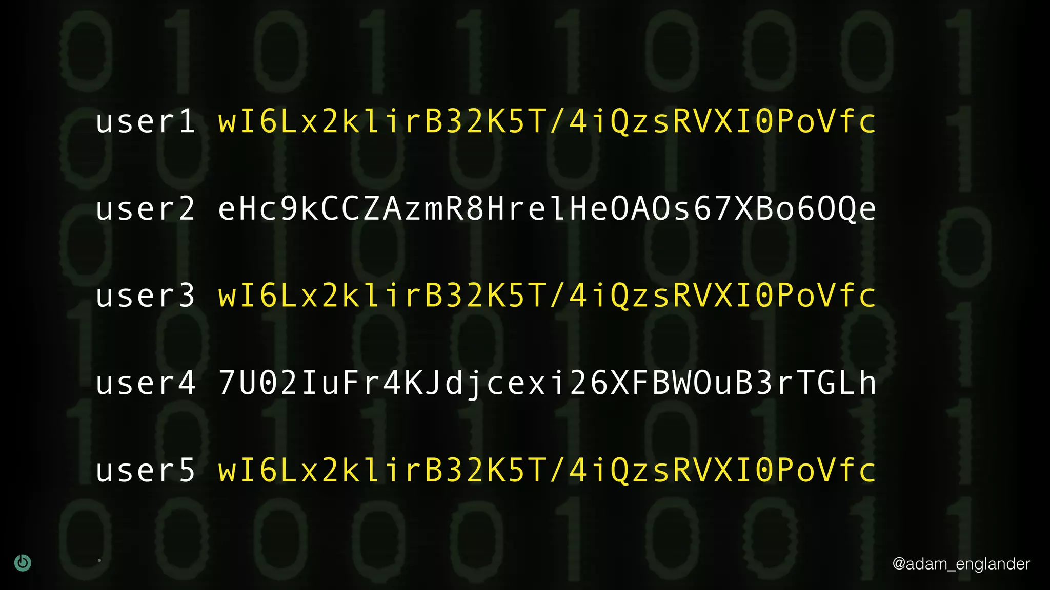 @adam_englander
user1 wI6Lx2klirB32K5T/4iQzsRVXI0PoVfc
user2 eHc9kCCZAzmR8HrelHeOAOs67XBo6OQe
user3 wI6Lx2klirB32K5T/4iQzsRVXI0PoVfc
user4 7U02IuFr4KJdjcexi26XFBWOuB3rTGLh
user5 wI6Lx2klirB32K5T/4iQzsRVXI0PoVfc
 