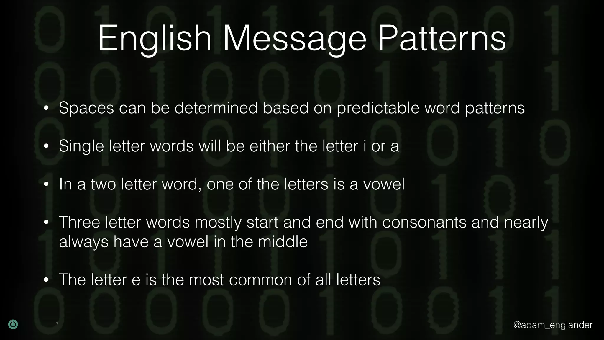 @adam_englander
English Message Patterns
• Spaces can be determined based on predictable word patterns
• Single letter words will be either the letter i or a
• In a two letter word, one of the letters is a vowel
• Three letter words mostly start and end with consonants and nearly
always have a vowel in the middle
• The letter e is the most common of all letters
 