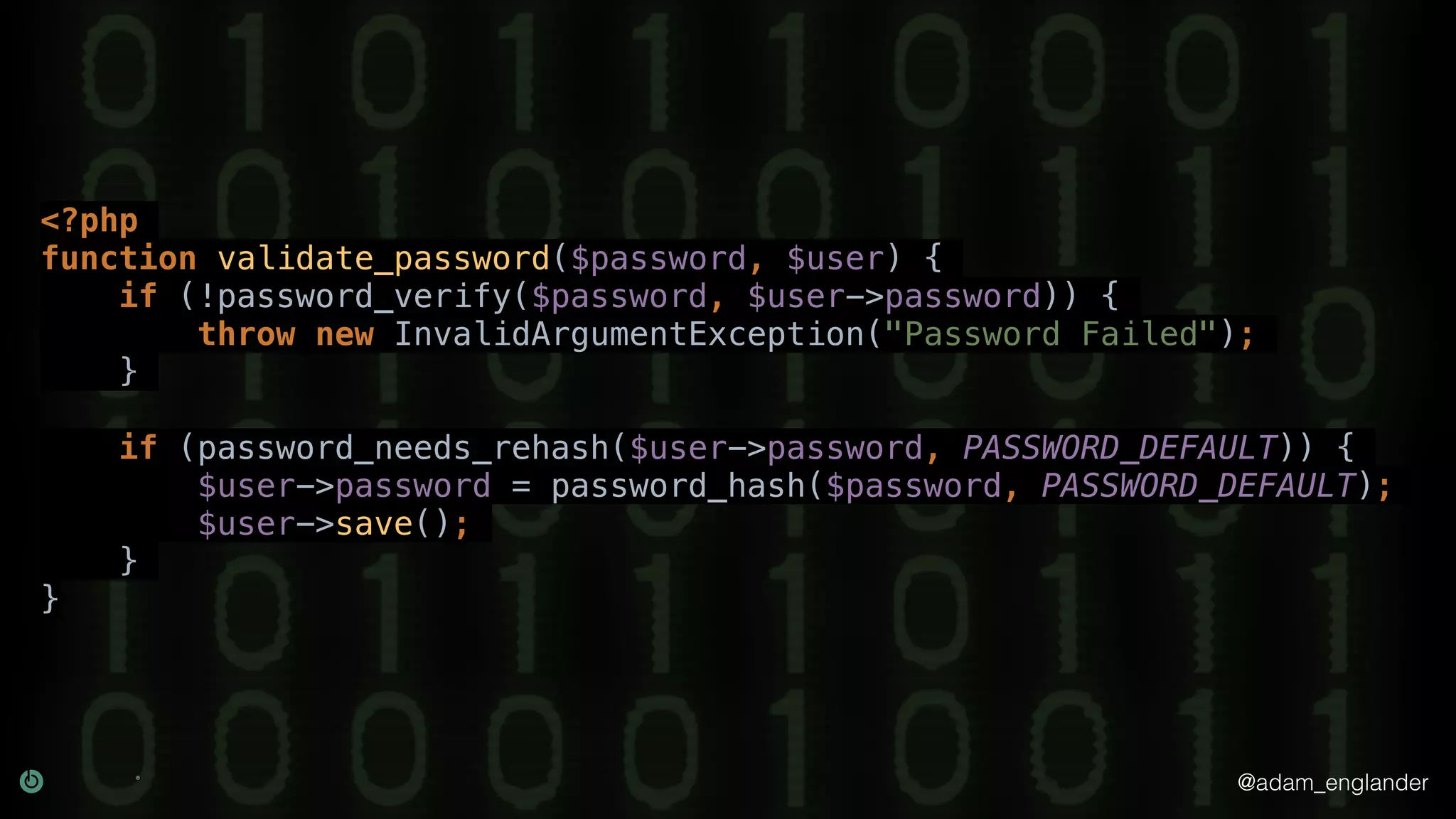 @adam_englander
<?php
function validate_password($password, $user) {
if (!password_verify($password, $user->password)) {
throw new InvalidArgumentException("Password Failed");
}
if (password_needs_rehash($user->password, PASSWORD_DEFAULT)) {
$user->password = password_hash($password, PASSWORD_DEFAULT);
$user->save();
}
}
 