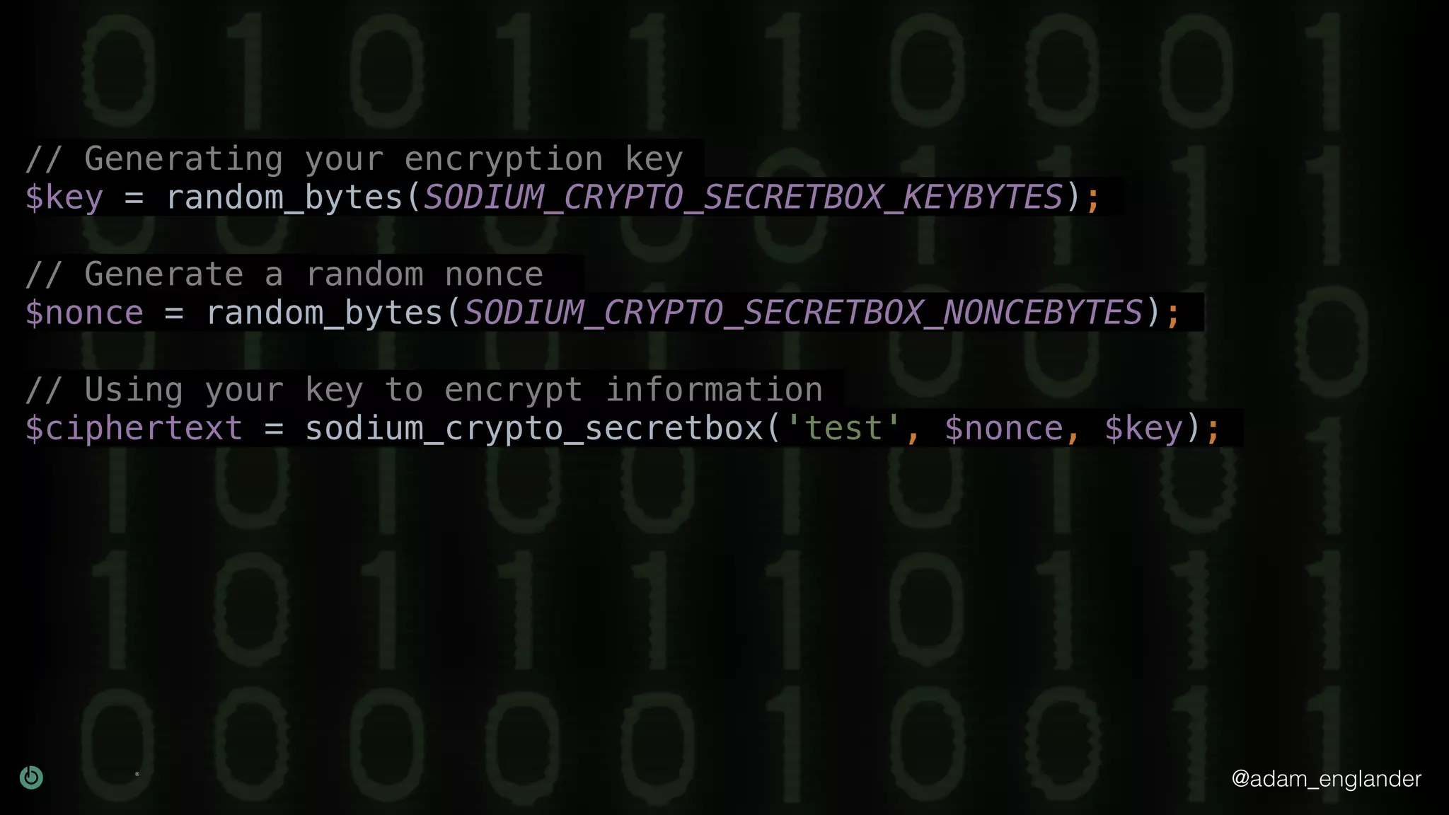 @adam_englander
// Generating your encryption key
$key = random_bytes(SODIUM_CRYPTO_SECRETBOX_KEYBYTES);
// Generate a random nonce
$nonce = random_bytes(SODIUM_CRYPTO_SECRETBOX_NONCEBYTES);
// Using your key to encrypt information
$ciphertext = sodium_crypto_secretbox('test', $nonce, $key);
 