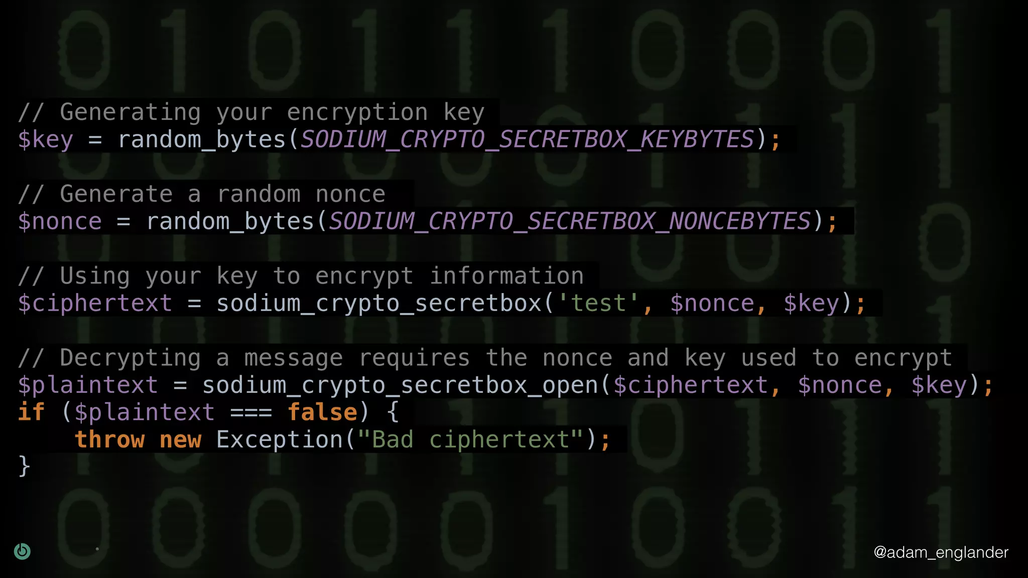 @adam_englander
// Generating your encryption key
$key = random_bytes(SODIUM_CRYPTO_SECRETBOX_KEYBYTES);
// Generate a random nonce
$nonce = random_bytes(SODIUM_CRYPTO_SECRETBOX_NONCEBYTES);
// Using your key to encrypt information
$ciphertext = sodium_crypto_secretbox('test', $nonce, $key);
// Decrypting a message requires the nonce and key used to encrypt
$plaintext = sodium_crypto_secretbox_open($ciphertext, $nonce, $key);
if ($plaintext === false) {
throw new Exception("Bad ciphertext");
}
 
