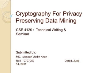 Cryptography For Privacy Preserving Data Mining CSE 4120 :  Technical Writing & Seminar Submitted by: MD.  MesbahUddin Khan  Roll – 0707059				Dated, June 14, 2011 