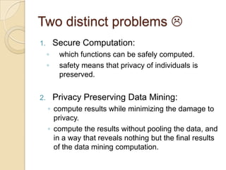 Privacy Preserving Computations (3/3)Profile MatchingMr. X has a database of hackers profile. Mr. Y has recently traced a behavior of a person, whom he suspects a hacker. Now, if Mr. Y wants to check whether his doubt is correct,  he needs to check Mr. X’s database. Mr. X’s database needs to be protected because it contains hackers related sensitive information. Therefore, when Mr. Y enters the hackers behavior and searches Mr. X’s database, he cant view his whole database, but instead, only gets the comparison results of the matching behavior 