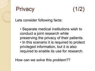 Privacy					(1/2)Lets consider following facts: Separate medical institutions wish to conduct a joint research while preserving the privacy of their patients. 