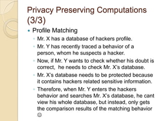 Privacy Preserving Computations (2/3)Mining Association RulesBoth parties jointly find the association rules from their databases without revealing the information from individual databases.Fraud DetectionTwo parties want to cooperate in preventing fraudulent system, without sharing their data patterns.Private database contains sensitive data.