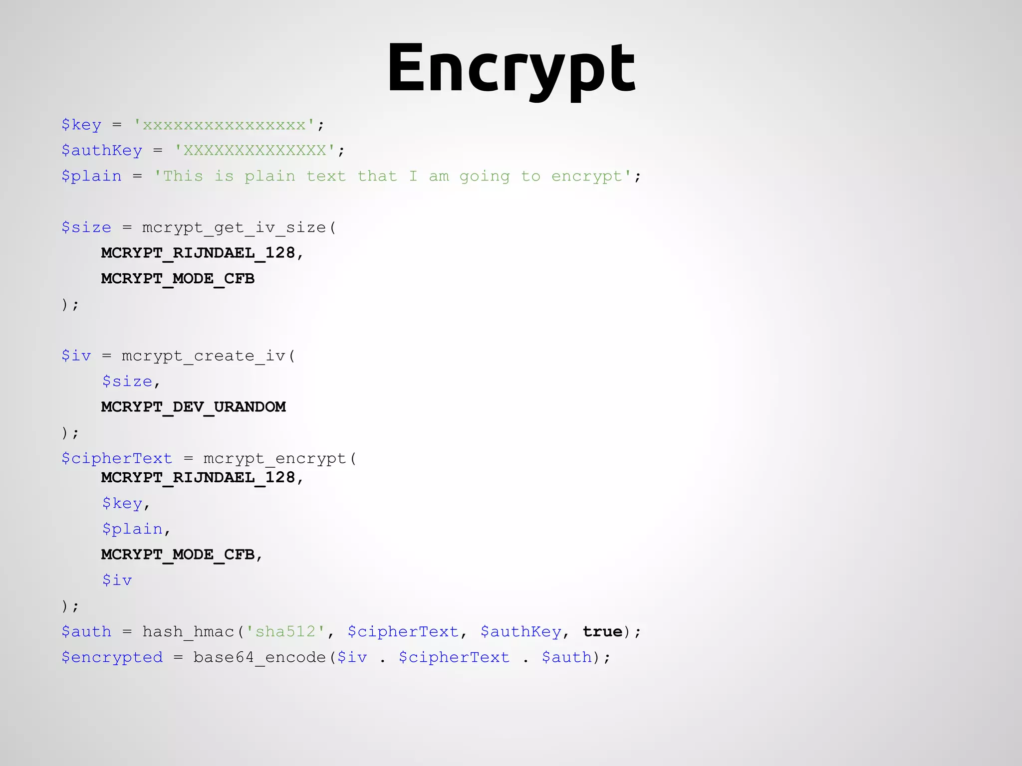Encrypt $key = 'xxxxxxxxxxxxxxxx'; $authKey = 'XXXXXXXXXXXXXX'; $plain = 'This is plain text that I am going to encrypt'; $size = mcrypt_get_iv_size( MCRYPT_RIJNDAEL_128, MCRYPT_MODE_CFB ); $iv = mcrypt_create_iv( $size, MCRYPT_DEV_URANDOM ); $cipherText = mcrypt_encrypt( MCRYPT_RIJNDAEL_128, $key, $plain, MCRYPT_MODE_CFB, $iv ); $auth = hash_hmac('sha512', $cipherText, $authKey, true); $encrypted = base64_encode($iv . $cipherText . $auth); 