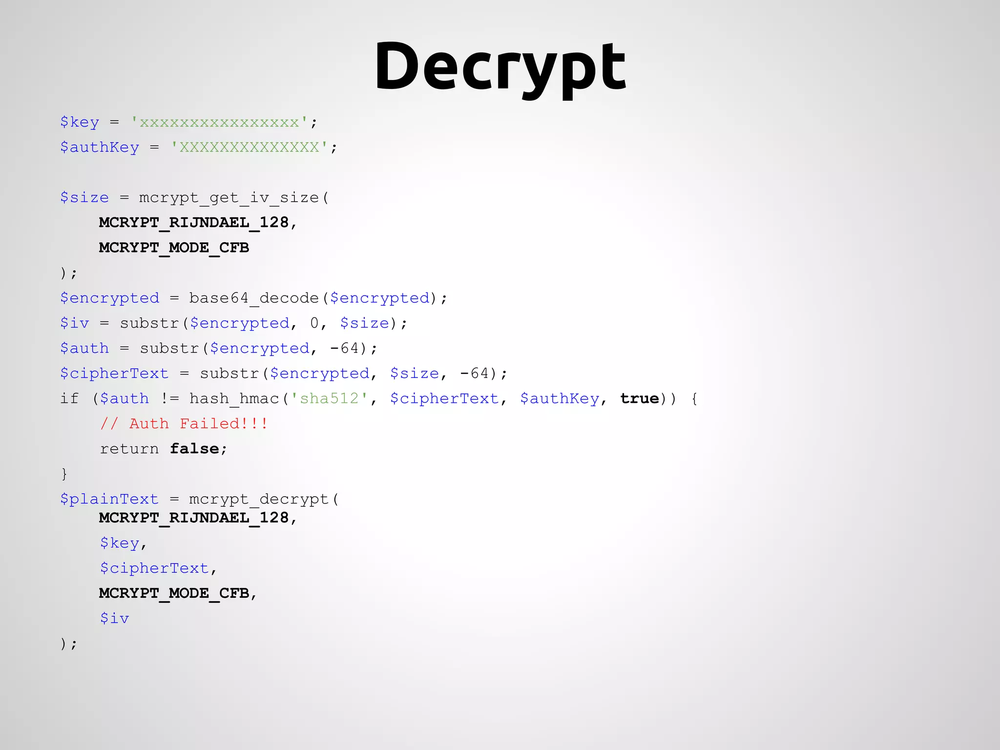 Decrypt $key = 'xxxxxxxxxxxxxxxx'; $authKey = 'XXXXXXXXXXXXXX'; $size = mcrypt_get_iv_size( MCRYPT_RIJNDAEL_128, MCRYPT_MODE_CFB ); $encrypted = base64_decode($encrypted); $iv = substr($encrypted, 0, $size); $auth = substr($encrypted, -64); $cipherText = substr($encrypted, $size, -64); if ($auth != hash_hmac('sha512', $cipherText, $authKey, true)) { // Auth Failed!!! return false; } $plainText = mcrypt_decrypt( MCRYPT_RIJNDAEL_128, $key, $cipherText, MCRYPT_MODE_CFB, $iv ); 