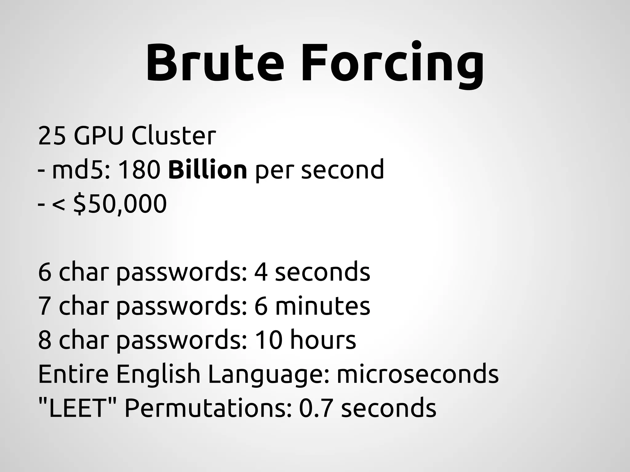 Brute Forcing 25 GPU Cluster - md5: 180 Billion per second - < $50,000 6 char passwords: 4 seconds 7 char passwords: 6 minutes 8 char passwords: 10 hours Entire English Language: microseconds "LEET" Permutations: 0.7 seconds 