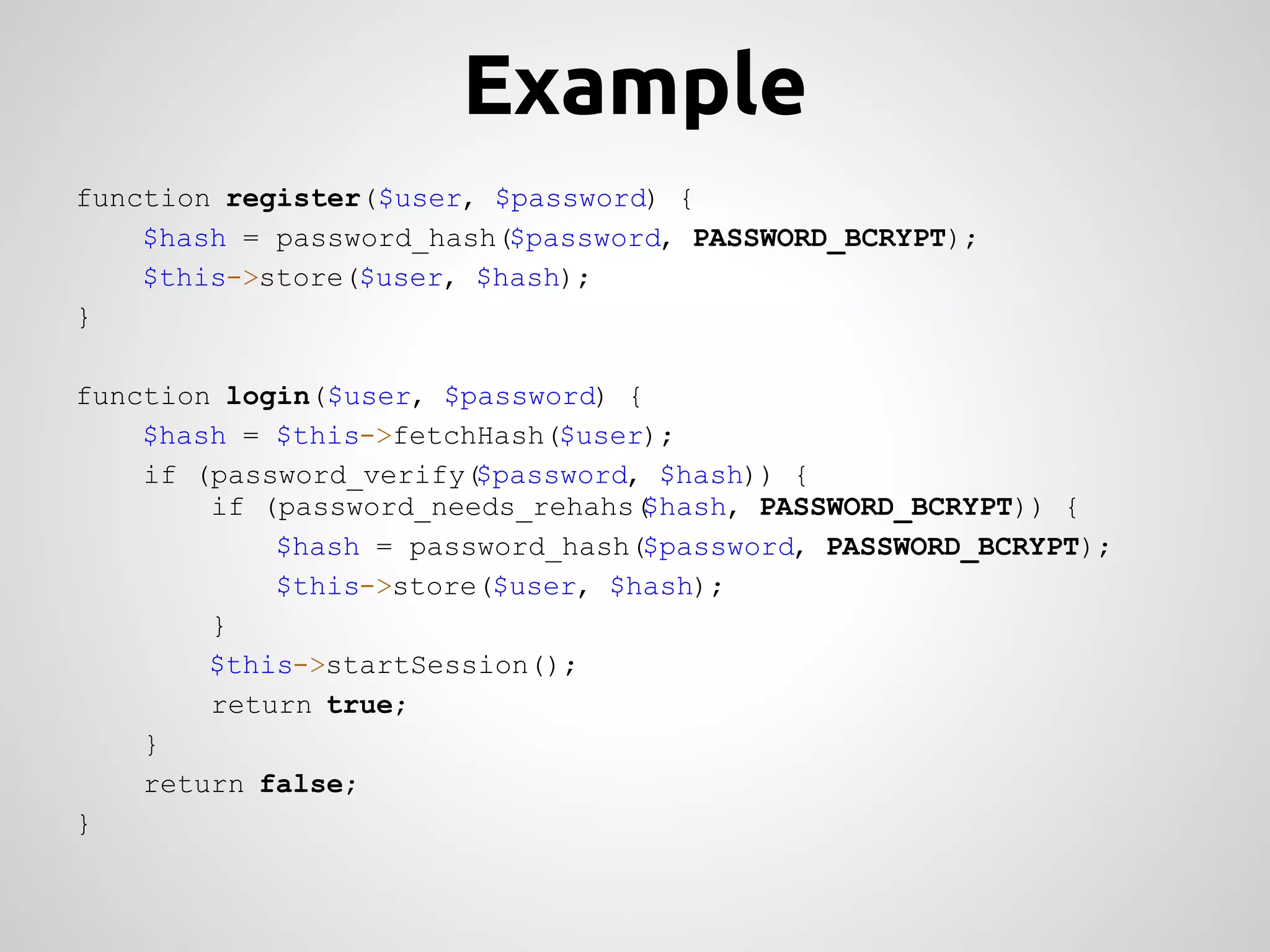 Example function register($user, $password) { $hash = password_hash($password, PASSWORD_BCRYPT); $this->store($user, $hash); } function login($user, $password) { $hash = $this->fetchHash($user); if (password_verify($password, $hash)) { if (password_needs_rehahs($hash, PASSWORD_BCRYPT)) { $hash = password_hash($password, PASSWORD_BCRYPT); $this->store($user, $hash); } $this->startSession(); return true; } return false; } 